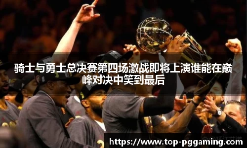 骑士与勇士总决赛第四场激战即将上演谁能在巅峰对决中笑到最后
